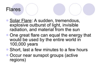 Flares Solar Flare : A sudden, tremendous, explosive outburst of light, invisible radiation, and material from the sun One great flare can equal the energy that would be used by the entire world in 100,000 years Short, last a few minutes to a few hours Occur near sunspot groups (active regions) 