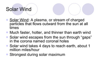 Solar Wind Solar Wind : A plasma, or stream of charged particles that flows outward from the sun at all times Much faster, hotter, and thinner than earth wind Solar wind escapes from the sun through “gaps” in the corona named coronal holes Solar wind takes 4 days to reach earth, about 1 million miles/hour Strongest during solar maximum 