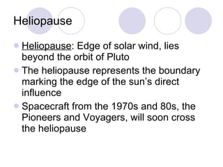 Heliopause Heliopause : Edge of solar wind, lies beyond the orbit of Pluto The heliopause represents the boundary marking the edge of the sun’s direct influence Spacecraft from the 1970s and 80s, the Pioneers and Voyagers, will soon cross the heliopause 