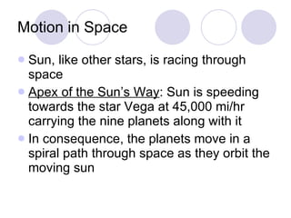 Motion in Space Sun, like other stars, is racing through space Apex of the Sun’s Way : Sun is speeding towards the star Vega at 45,000 mi/hr carrying the nine planets along with it In consequence, the planets move in a spiral path through space as they orbit the moving sun 