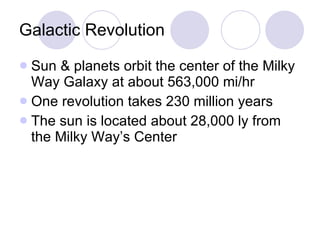 Galactic Revolution Sun & planets orbit the center of the Milky Way Galaxy at about 563,000 mi/hr One revolution takes 230 million years The sun is located about 28,000 ly from the Milky Way’s Center 