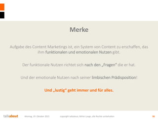 Merke
Aufgabe des Content Marketings ist, ein System von Content zu erschaffen, das
ihm funktionalen und emotionalen Nutzen gibt.
Der funktionale Nutzen richtet sich nach den „Fragen“ die er hat.
Und der emotionale Nutzen nach seiner limbischen Prädisposition!
Und „lustig“ geht immer und für alles.
Montag, 19. Oktober 2015 copyright talkabout, Mirko Lange, alle Rechte vorbehalten 36
 