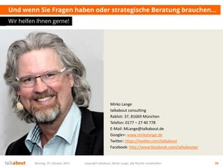 Mirko Lange
talkabout consulting
Rablstr. 37, 81669 München
Telefon: 0177 – 27 40 778
E-Mail: MLange@talkabout.de
Google+: www.mirkolange.de
Twitter: https://twitter.com/talkabout
Facebook: http://www.facebook.com/talkaboutpr
Und wenn Sie Fragen haben oder strategische Beratung brauchen…
Wir helfen Ihnen gerne!
Montag, 19. Oktober 2015 copyright talkabout, Mirko Lange, alle Rechte vorbehalten 39
 