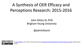 A Synthesis of OER Efficacy and
Perceptions Research: 2015-2016
John Hilton III, PhD
Brigham Young University
@johnhiltoniii
By John Hilton III. This work is licensed under the Creative Commons Attribution 4.0 International License, except where
noted.
 