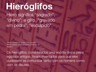 Hieróglifos
Hiero signiﬁca “sagrado”,
“divino”; e glifo, “gravado
em pedra”, “esculpido”.


Pedra, madeira ou metal como suporte.
Papiro (papel) para ﬁnalidades comerciais de
registro.


Os hieróglifos, considerados uma escrita divina pelos
egípcios antigos, foram inventados para que eles
pudessem se comunicar tanto com os homens como
com os deuses.
 