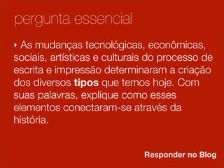 pergunta essencial
‣ As mudanças tecnológicas, econômicas,
sociais, artísticas e culturais do processo de
escrita e impressão determinaram a criação
                        2
dos diversos tipos que temos hoje. Com
suas palavras, explique como esses
elementos conectaram-se através da
história.
                            1
                              Responder no Blog
 