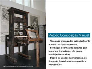 Método Composição Manual
                                                                  - Tipos são organizados individualmente
                                                                  em um ‘bastão componedor’
                                                                  - Formação de inhas de palavras com
                                                                  largura pré-ajustada - vão para a
                                                                  bandeja (bolandeira)
                                                                  - Depois de usados na impressão, os
                                                                  tipos são devolvidos a uma gaveta e
                                                                  reordenados.
http://en.wikipedia.org/wiki/File:Handtiegelpresse_von_1811.jpg
 