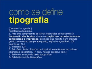como se deﬁne
tipograﬁa
[De tipo-2 + -grafia.]
Substantivo feminino.
1. Arte que compreende as várias operações conducentes à
impressão dos textos, desde a criação dos caracteres à sua
composição e impressão, de modo que resulte num produto
gráfico ao mesmo tempo adequado, legível e agradável. [Cf.
imprensa (2).]
2. Tipologia (2).
3. Art. Gráf. Restr. Sistema de imprimir com fôrmas em relevo;
impressão tipográfica. [F. red., nessas acepçs.: tipo.]
4. Estilo ou arranjo do texto tipográfico.
5. Estabelecimento tipográfico.
 
