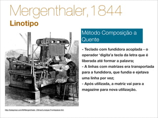 Mergenthaler,1844
     Linotipo
                                                                        Método Composição a
                                                                        Quente
                                                                        - Teclado com fundidora acoplada - o
                                                                        operador ‘digita’a tecla da letra que é
                                                                        liberada até formar a palavra;
                                                                        - A linhas com matrizes era transportada
                                                                        para a fundidora, que fundia e ejetava
                                                                        uma linha por vez;
                                                                        - Após utilizada, a matriz vai para a
                                                                        magazine para nova utilização.




http://todayinsci.com/M/Mergenthaler_Ottmar/Linotype-Frontispiece.htm
 