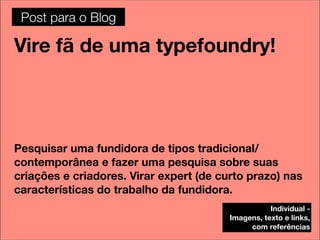 Post para o Blog

Vire fã de uma typefoundry!




Pesquisar uma fundidora de tipos tradicional/
contemporânea e fazer uma pesquisa sobre suas
criações e criadores. Virar expert (de curto prazo) nas
características do trabalho da fundidora.
                                                    Individual -
                                         Imagens, texto e links,
                                              com referências
 