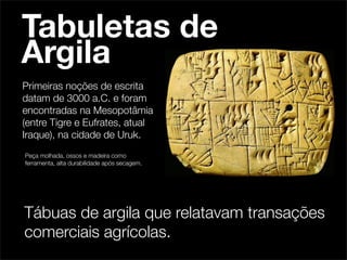 Tabuletas de
Argila
Primeiras noções de escrita
datam de 3000 a.C. e foram
encontradas na Mesopotâmia
(entre Tigre e Eufrates, atual
Iraque), na cidade de Uruk.
Peça molhada, ossos e madeira como
ferramenta, alta durabilidade após secagem.




Tábuas de argila que relatavam transações
comerciais agrícolas.
 