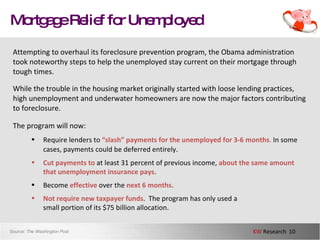 Mortgage Relief for Unemployed Attempting to overhaul its foreclosure prevention program, the Obama administration took noteworthy steps to help the unemployed stay current on their mortgage through tough times.  While the trouble in the housing market originally started with loose lending practices, high unemployment and underwater homeowners are now the major factors contributing to foreclosure.  The program will now: Source:  The Washington Post Require lenders to  “slash” payments for the unemployed for 3-6 months .  In some cases, payments could be deferred entirely .   Cut payments to  at least 31 percent of previous income,  about the same amount that unemployment insurance pays . Become  effective  over the  next 6 months .  Not require new taxpayer funds .  The program has only used a  small portion of its $75 billion allocation.  