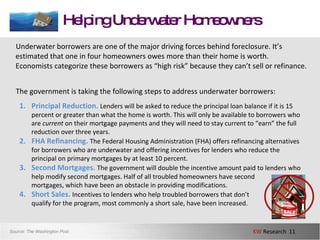 Helping Underwater Homeowners Underwater borrowers are one of the major driving forces behind foreclosure. It’s estimated that one in four homeowners owes more than their home is worth. Economists categorize these borrowers as “high risk” because they can’t sell or refinance.  The government is taking the following steps to address underwater borrowers: Source:  The Washington Post Principal Reduction.  Lenders will be asked to reduce the principal loan balance if it is 15 percent or greater than what the home is worth. This will only be available to borrowers who are  current  on their mortgage payments and they will need to stay current to “earn” the full reduction over three years.  FHA Refinancing.   The Federal Housing Administration (FHA) offers refinancing alternatives for borrowers who are underwater and offering incentives for lenders who reduce the principal on primary mortgages by at least 10 percent.  Second Mortgages.  The government will double the incentive amount paid to lenders who help modify second mortgages. Half of all troubled homeowners have second  mortgages, which have been an obstacle in providing modifications. Short Sales.  Incentives to lenders who help troubled borrowers that don’t  qualify for the program, most commonly a short sale, have been increased.  