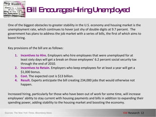 Bill Encourages Hiring Unemployed One of the biggest obstacles to greater stability in the U.S. economy and housing market is the unemployment rate, which continues to hover just shy of double digits at 9.7 percent.  The government has plans to address the job market with a series of bills, the first of which aims to boost hiring. Key provisions of the bill are as follows: Increased hiring, particularly for those who have been out of work for some time, will increase employees’ ability to stay current with housing payments and bills in addition to expanding their spending power, adding stability to the housing market and boosting the economy.  Sources:  The New York Times, Bloomberg News Incentives to Hire .   Employers who hire employees that were unemployed for at least sixty days will get a break on those employees’ 6.2 percent social security tax through the end of 2010.  Incentives to Retain.  Employers who keep employees for at least a year will get a $1,000 bonus. Cost.  The expected cost is $13 billion. Result.  Experts anticipate the bill creating 234,000 jobs that would otherwise not happen.  
