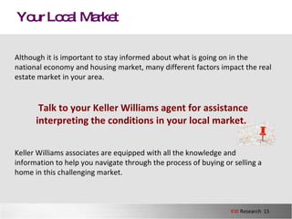 Your Local Market Although it is important to stay informed about what is going on in the national economy and housing market, many different factors impact the real estate market in your area.  Talk to your Keller Williams agent for assistance interpreting the conditions in your local market .   Keller Williams associates are equipped with all the knowledge and information to help you navigate through the process of buying or selling a home in this challenging market.  