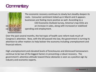 The economic recovery continues to slowly but steadily deepen its  roots.  Consumer sentiment ticked up in March and it appears  businesses are feeling more positive as well. According to a CEO Economic Outlook Survey, America’s top CEOs are expecting  an increase in sales, along with increased or stabilized capital  spending and employment.  Over the past several months, the hot topic of health care reform took much of Congress’s attention.  Now, with the bill passed into law, the government is turning its attention to other matters to help bolster the economy including unemployment and financial reform.  High unemployment and elevated levels of foreclosures and distressed homeowners continue to be two of the biggest factors in preventing a robust recovery.  The government’s attentive attitude toward these obstacles is seen as a positive sign by industry and economic experts.  Commentary 
