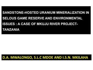 SANDSTONE-HOSTED URANIUM MINERALIZATION IN
SELOUS GAME RESERVE AND ENVIRONMENTAL
ISSUES : A CASE OF MKUJU RIVER PROJECT-
TANZANIA




D.A. MWALONGO, S.L.C MDOE AND I.S.N. MKILAHA
 