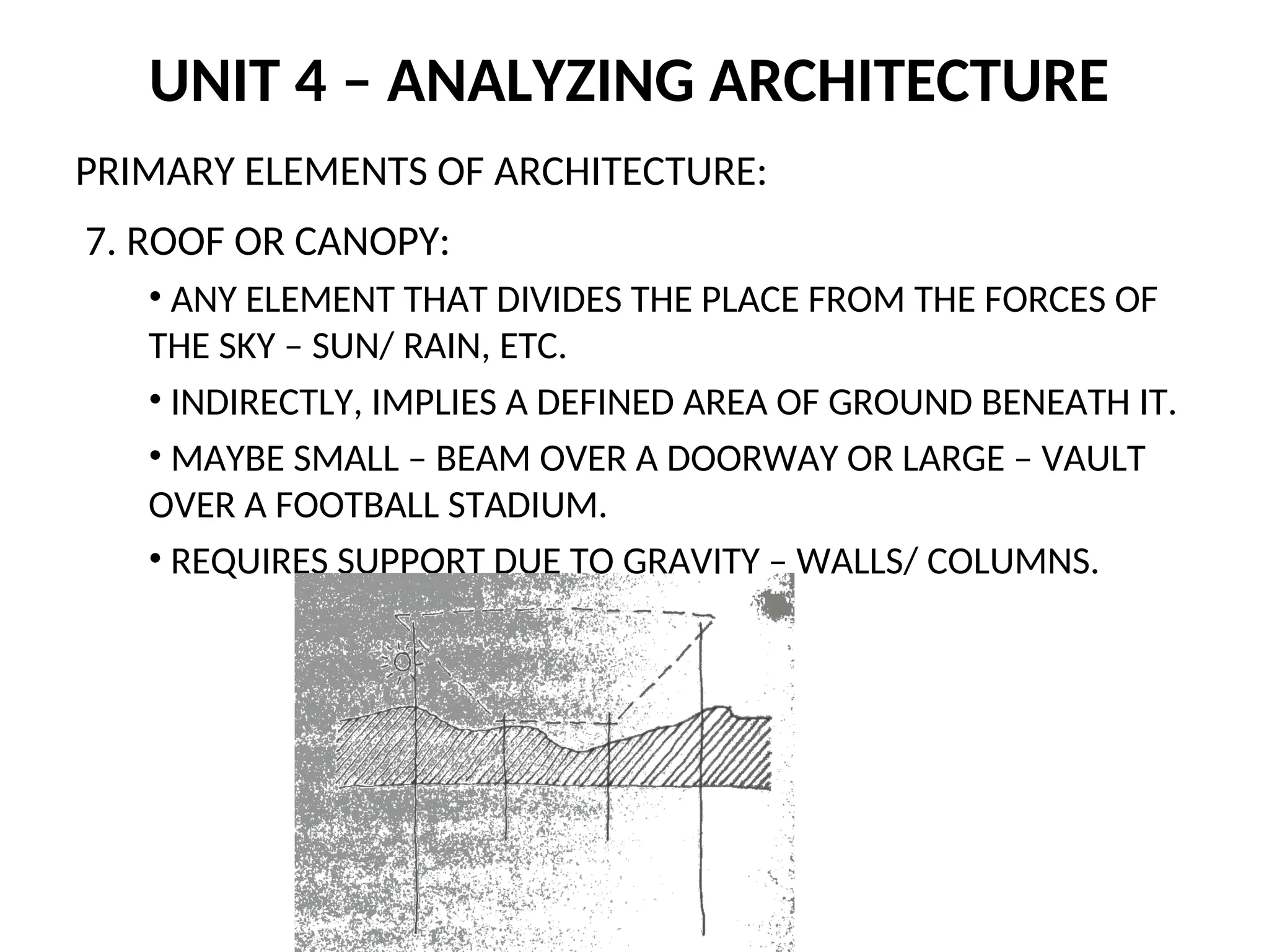 UNIT 4 – ANALYZING ARCHITECTURE
PRIMARY ELEMENTS OF ARCHITECTURE:
7. ROOF OR CANOPY:
• ANY ELEMENT THAT DIVIDES THE PLACE FROM THE FORCES OF
THE SKY – SUN/ RAIN, ETC.
• INDIRECTLY, IMPLIES A DEFINED AREA OF GROUND BENEATH IT.
• MAYBE SMALL – BEAM OVER A DOORWAY OR LARGE – VAULT
OVER A FOOTBALL STADIUM.
• REQUIRES SUPPORT DUE TO GRAVITY – WALLS/ COLUMNS.
 