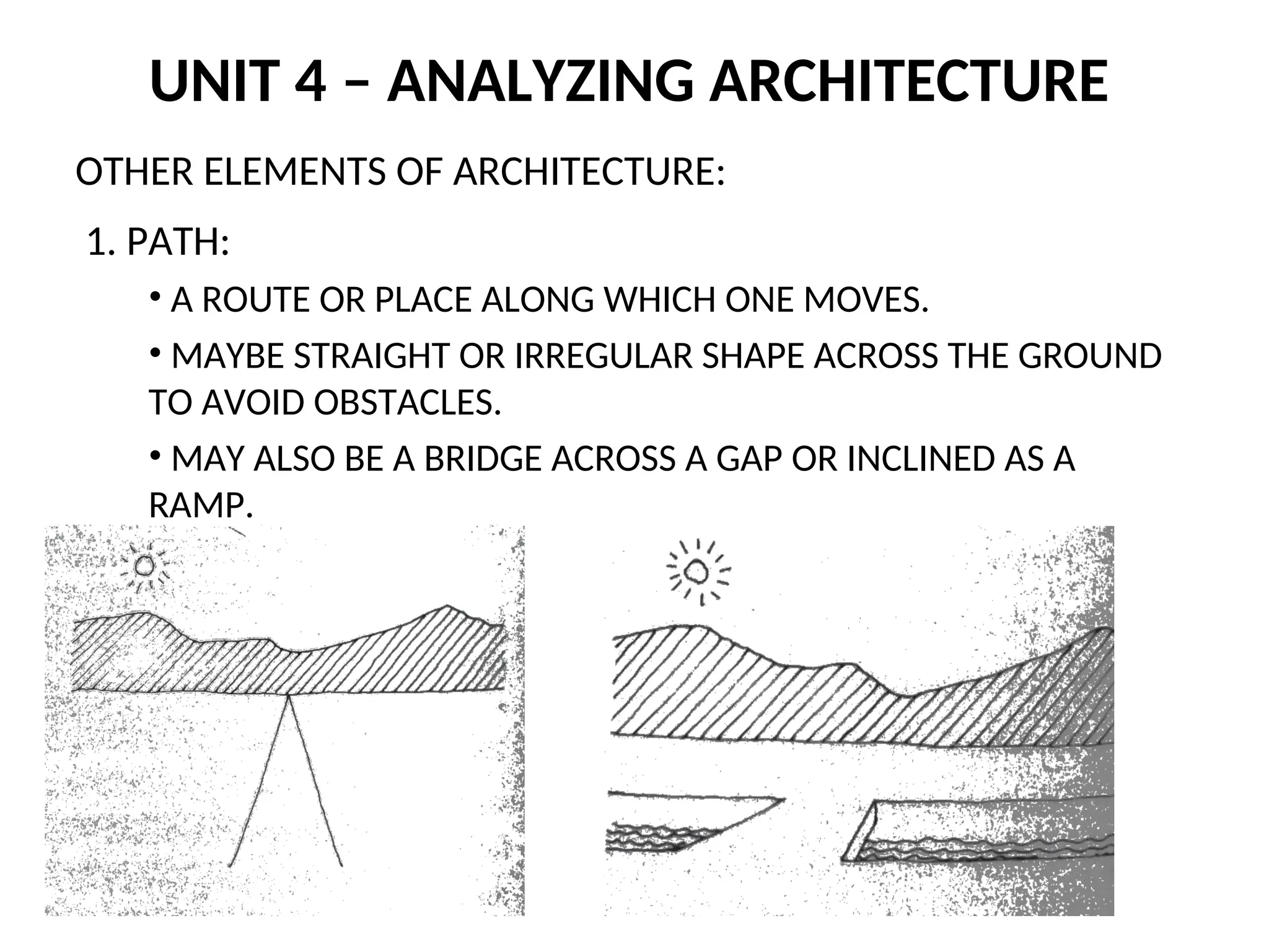 UNIT 4 – ANALYZING ARCHITECTURE
OTHER ELEMENTS OF ARCHITECTURE:
1. PATH:
• A ROUTE OR PLACE ALONG WHICH ONE MOVES.
• MAYBE STRAIGHT OR IRREGULAR SHAPE ACROSS THE GROUND
TO AVOID OBSTACLES.
• MAY ALSO BE A BRIDGE ACROSS A GAP OR INCLINED AS A
RAMP.
 