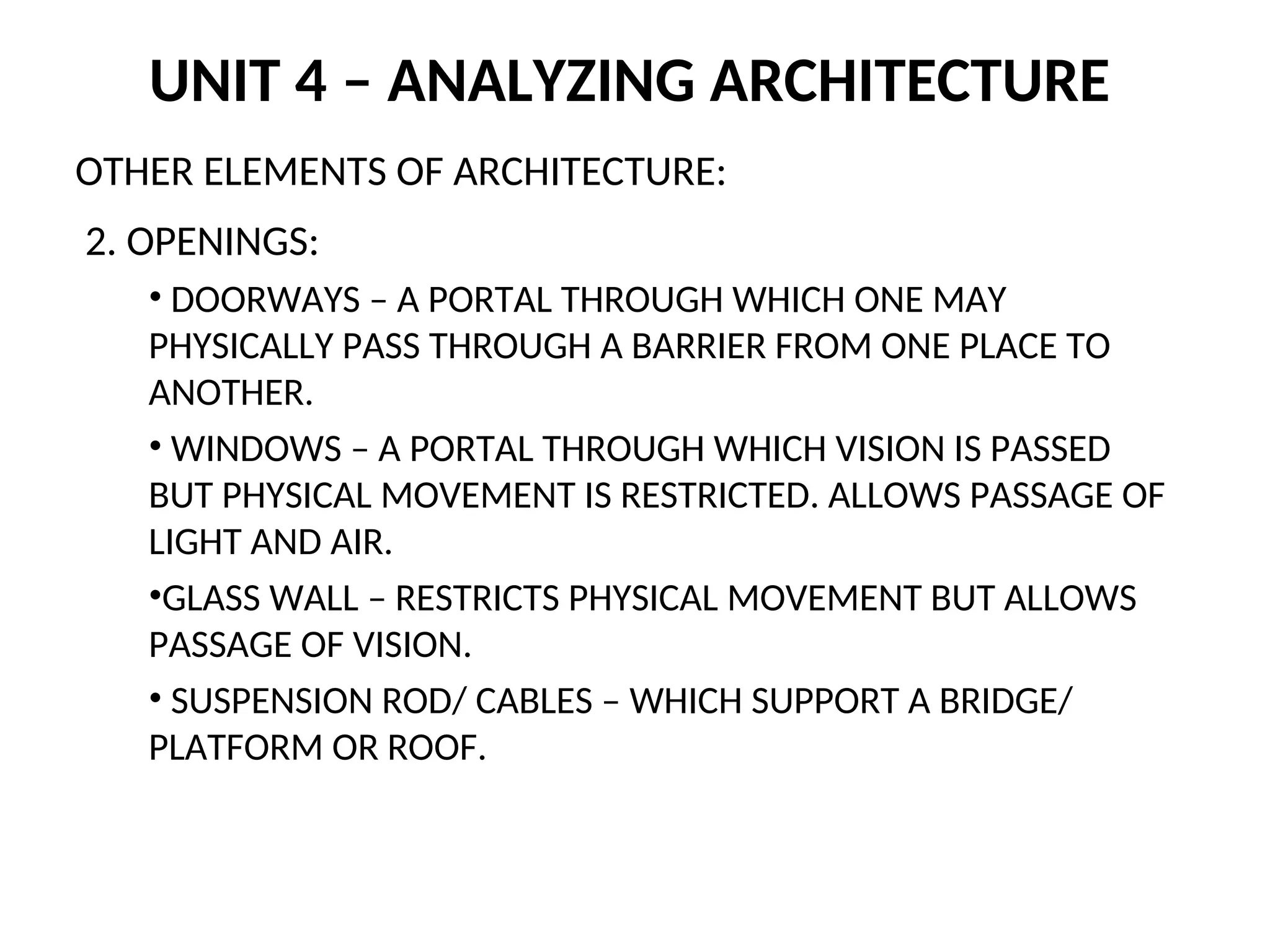 UNIT 4 – ANALYZING ARCHITECTURE
OTHER ELEMENTS OF ARCHITECTURE:
2. OPENINGS:
• DOORWAYS – A PORTAL THROUGH WHICH ONE MAY
PHYSICALLY PASS THROUGH A BARRIER FROM ONE PLACE TO
ANOTHER.
• WINDOWS – A PORTAL THROUGH WHICH VISION IS PASSED
BUT PHYSICAL MOVEMENT IS RESTRICTED. ALLOWS PASSAGE OF
LIGHT AND AIR.
•GLASS WALL – RESTRICTS PHYSICAL MOVEMENT BUT ALLOWS
PASSAGE OF VISION.
• SUSPENSION ROD/ CABLES – WHICH SUPPORT A BRIDGE/
PLATFORM OR ROOF.
 