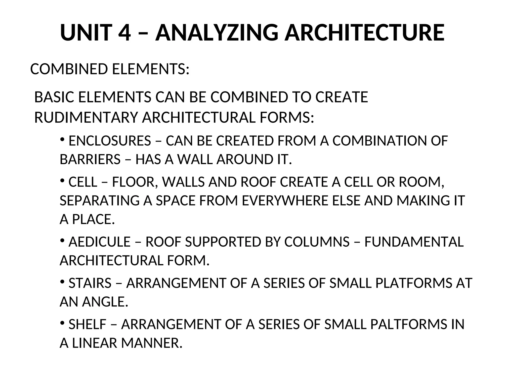 UNIT 4 – ANALYZING ARCHITECTURE
COMBINED ELEMENTS:
BASIC ELEMENTS CAN BE COMBINED TO CREATE
RUDIMENTARY ARCHITECTURAL FORMS:
• ENCLOSURES – CAN BE CREATED FROM A COMBINATION OF
BARRIERS – HAS A WALL AROUND IT.
• CELL – FLOOR, WALLS AND ROOF CREATE A CELL OR ROOM,
SEPARATING A SPACE FROM EVERYWHERE ELSE AND MAKING IT
A PLACE.
• AEDICULE – ROOF SUPPORTED BY COLUMNS – FUNDAMENTAL
ARCHITECTURAL FORM.
• STAIRS – ARRANGEMENT OF A SERIES OF SMALL PLATFORMS AT
AN ANGLE.
• SHELF – ARRANGEMENT OF A SERIES OF SMALL PALTFORMS IN
A LINEAR MANNER.
 