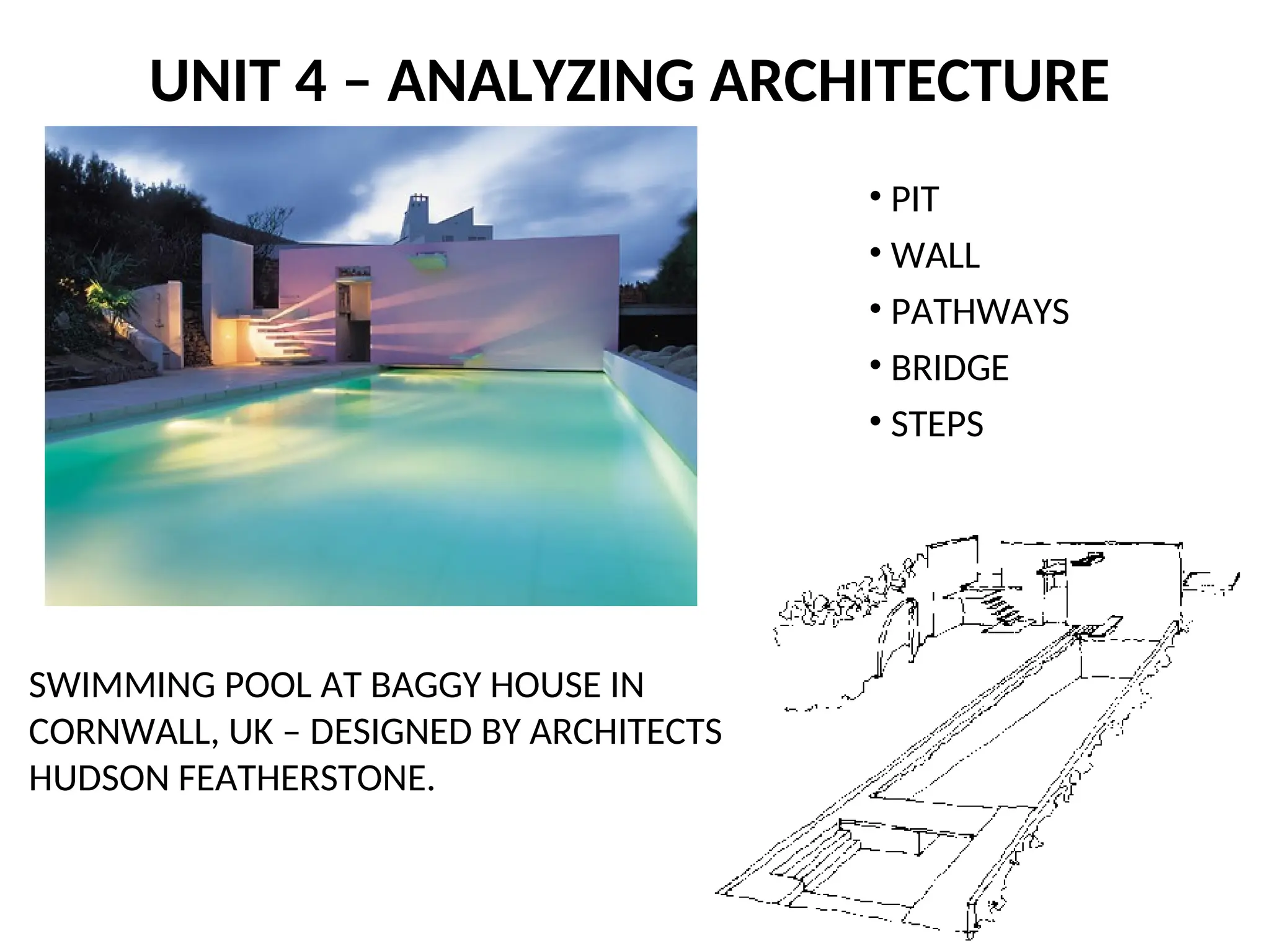 UNIT 4 – ANALYZING ARCHITECTURE
SWIMMING POOL AT BAGGY HOUSE IN
CORNWALL, UK – DESIGNED BY ARCHITECTS
HUDSON FEATHERSTONE.
• PIT
• WALL
• PATHWAYS
• BRIDGE
• STEPS
 