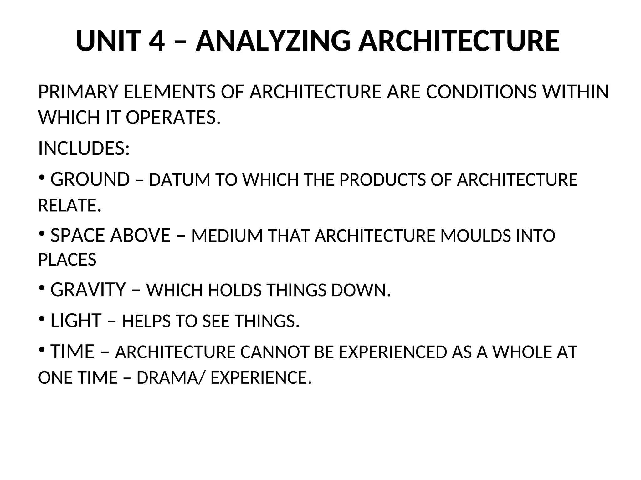 UNIT 4 – ANALYZING ARCHITECTURE
PRIMARY ELEMENTS OF ARCHITECTURE ARE CONDITIONS WITHIN
WHICH IT OPERATES.
INCLUDES:
• GROUND – DATUM TO WHICH THE PRODUCTS OF ARCHITECTURE
RELATE.
• SPACE ABOVE – MEDIUM THAT ARCHITECTURE MOULDS INTO
PLACES
• GRAVITY – WHICH HOLDS THINGS DOWN.
• LIGHT – HELPS TO SEE THINGS.
• TIME – ARCHITECTURE CANNOT BE EXPERIENCED AS A WHOLE AT
ONE TIME – DRAMA/ EXPERIENCE.
 
