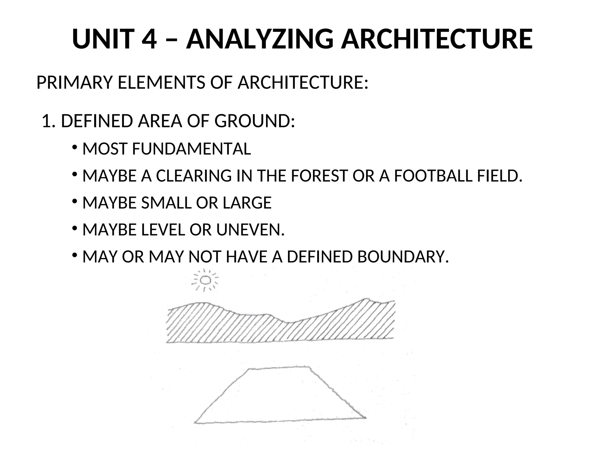 UNIT 4 – ANALYZING ARCHITECTURE
PRIMARY ELEMENTS OF ARCHITECTURE:
1. DEFINED AREA OF GROUND:
• MOST FUNDAMENTAL
• MAYBE A CLEARING IN THE FOREST OR A FOOTBALL FIELD.
• MAYBE SMALL OR LARGE
• MAYBE LEVEL OR UNEVEN.
• MAY OR MAY NOT HAVE A DEFINED BOUNDARY.
 