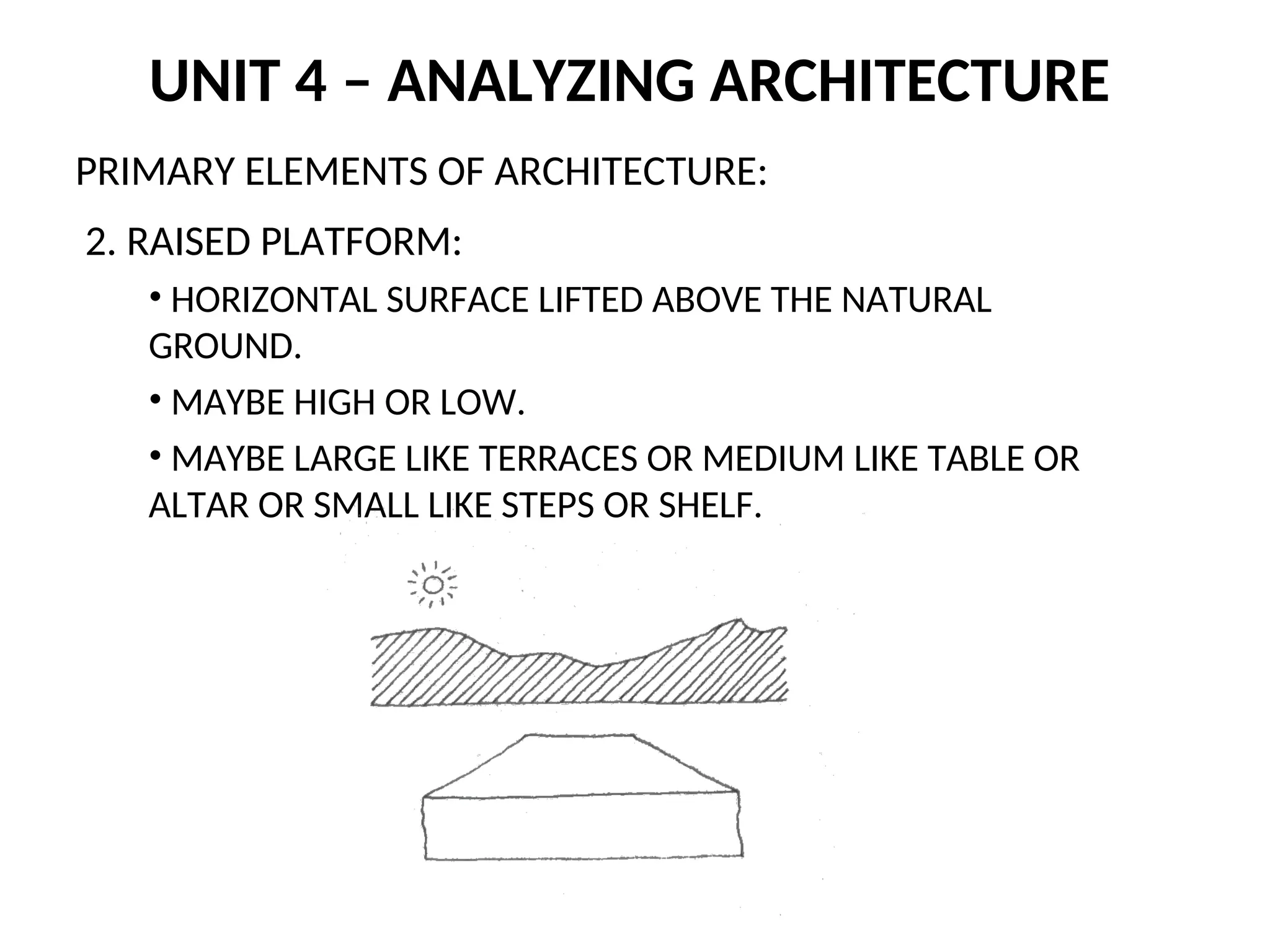 UNIT 4 – ANALYZING ARCHITECTURE
PRIMARY ELEMENTS OF ARCHITECTURE:
2. RAISED PLATFORM:
• HORIZONTAL SURFACE LIFTED ABOVE THE NATURAL
GROUND.
• MAYBE HIGH OR LOW.
• MAYBE LARGE LIKE TERRACES OR MEDIUM LIKE TABLE OR
ALTAR OR SMALL LIKE STEPS OR SHELF.
 