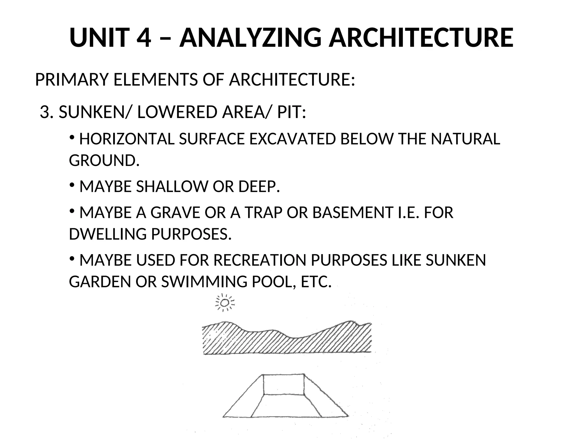 UNIT 4 – ANALYZING ARCHITECTURE
PRIMARY ELEMENTS OF ARCHITECTURE:
3. SUNKEN/ LOWERED AREA/ PIT:
• HORIZONTAL SURFACE EXCAVATED BELOW THE NATURAL
GROUND.
• MAYBE SHALLOW OR DEEP.
• MAYBE A GRAVE OR A TRAP OR BASEMENT I.E. FOR
DWELLING PURPOSES.
• MAYBE USED FOR RECREATION PURPOSES LIKE SUNKEN
GARDEN OR SWIMMING POOL, ETC.
 
