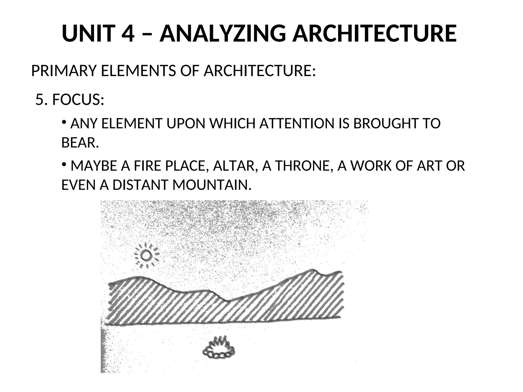 UNIT 4 – ANALYZING ARCHITECTURE
PRIMARY ELEMENTS OF ARCHITECTURE:
5. FOCUS:
• ANY ELEMENT UPON WHICH ATTENTION IS BROUGHT TO
BEAR.
• MAYBE A FIRE PLACE, ALTAR, A THRONE, A WORK OF ART OR
EVEN A DISTANT MOUNTAIN.
 