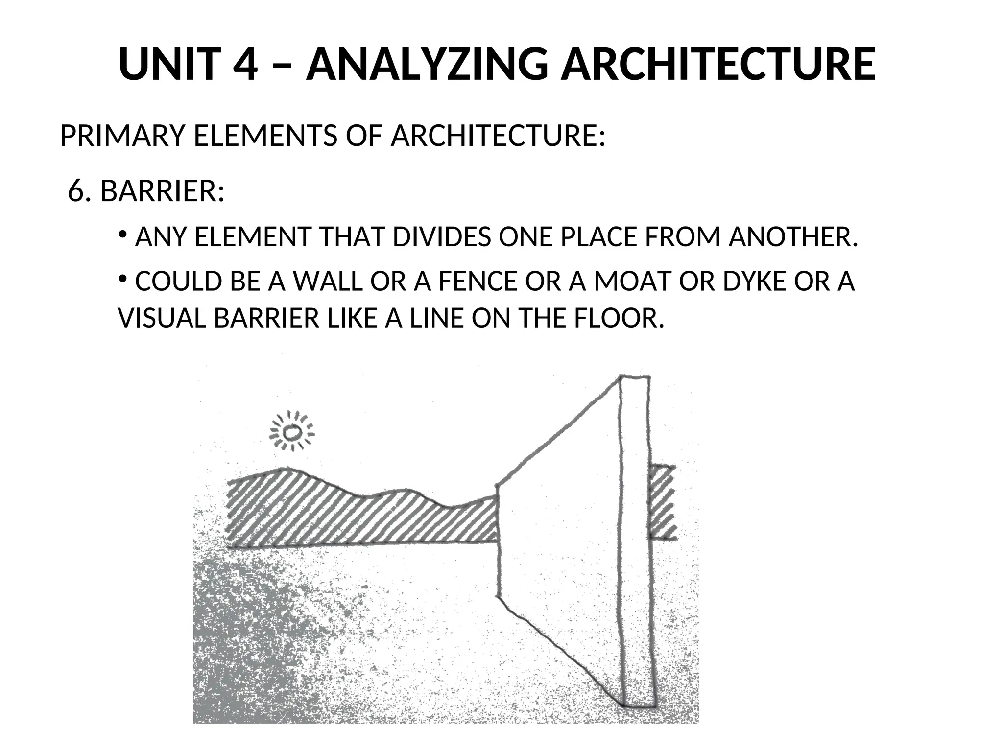 UNIT 4 – ANALYZING ARCHITECTURE
PRIMARY ELEMENTS OF ARCHITECTURE:
6. BARRIER:
• ANY ELEMENT THAT DIVIDES ONE PLACE FROM ANOTHER.
• COULD BE A WALL OR A FENCE OR A MOAT OR DYKE OR A
VISUAL BARRIER LIKE A LINE ON THE FLOOR.
 