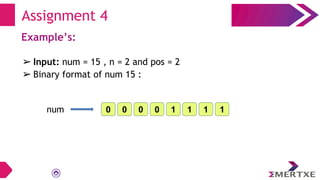 Example’s:
➢ Input: num = 15 , n = 2 and pos = 2
➢ Binary format of num 15 :
Assignment 4
0 0 1
1
1
1
0
0
num
 