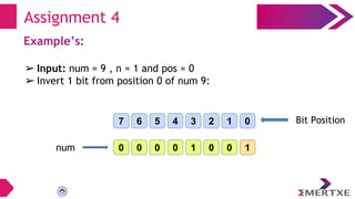 Example’s:
➢ Input: num = 9 , n = 1 and pos = 0
➢ Invert 1 bit from position 0 of num 9:
Assignment 4
0 0 1
0
0
1
0
0
7 6 0
1
2
3
4
5 Bit Position
num
 