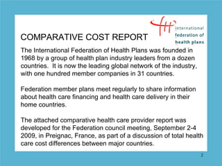 COMPARATIVE COST REPORT
The International Federation of Health Plans was founded in
1968 by a group of health plan industry leaders from a dozen
countries. It is now the leading global network of the industry,
with one hundred member companies in 31 countries.

Federation member plans meet regularly to share information
about health care financing and health care delivery in their
home countries.

The attached comparative health care provider report was
developed for the Federation council meeting, September 2-4
2009, in Preignac, France, as part of a discussion of total health
care cost differences between major countries.
                                                                   2
 