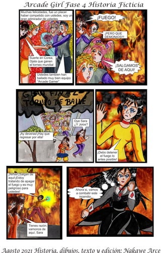 Muchas felicidades, fue un placer
haber competido con ustedes, soy un
gran admirador de ustedes
Suerte en Corea,
Ojala que ganen
el torneo mundial
Ustedes tambien han
bailado muy bien equipo
“Arcade Gamer”
¡FUEGO!
¡PERO QUE
DEMONIOS!!!
¡SALGAMOS
DE AQUI!
Oye Sara
¿Y Joice?
¡Ay deveras!¡Hay que
regresar por ella!
¡Debo detener
el fuego lo
antes posible!
¡Niñas!¡Salgan de
aqui!¡Estoy
tratando de apagar
el fuego y es muy
peligroso para
ustedes!
Tienes razón,
vamonos de
aquí, Sara
Ahora si, vamos
a combatir este
incendio....
 