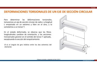Universidad de Piura | 10
DEFORMACIONES TORSIONALES DE UN EJE DE SECCIÓN CIRCULAR
Torsión
Imágenes extraídas y adaptadas de Beer (2017)
Para determinar las deformaciones torsionales,
tomaremos un eje de sección circular de radio c y longitud
L empotrado en un extremo y libre en el otro, y lo
sometemos a un torsor T.
En el estado deformado, se observa que las fibras
longitudinales cambian de orientación, y las secciones
transversales girarían en el sentido del torsor T aplicado,
exceptuando la sección del empotramiento
∅ es el ángulo de giro relativo entre los dos extremos del
elemento
 