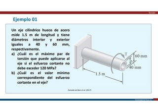 Universidad de Piura | 16
Extraído de Beer et al. (2017)
Ejemplo 01
Un eje cilíndrico hueco de acero
mide 1.5 m de longitud y tiene
diámetros interior y exterior
iguales a 40 y 60 mm,
respectivamente.
a) ¿Cuál es el máximo par de
torsión que puede aplicarse al
eje si el esfuerzo cortante no
debe exceder 120 MPa?
b) ¿Cuál es el valor mínimo
correspondiente del esfuerzo
cortante en el eje?
Torsión
 