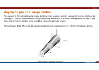 Universidad de Piura | 20
Ángulo de giro en el rango elástico
Torsión
Para deducir la fórmula del ángulo de giro 𝜙, tomaremos un eje de sección transversal variable a lo largo de
su longitud L, con un extremo empotrado y el otro libre. El material es asumido homogéneo e isotrópico, y se
comporta de manera elástica lineal cuando se aplican los pares de torsión.
Tomaremos un disco diferencial de espesor dx, localizado a una distancia x del extremo empotrado del eje.
Imágenes extraídas y adaptadas de Hibbeler (2017)
 