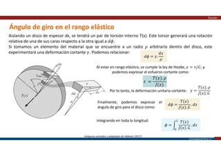 Universidad de Piura | 21
Ángulo de giro en el rango elástico
Torsión
Aislando un disco de espesor dx, se tendrá un par de torsión interno T(x). Este torsor generará una rotación
relativa de una de sus caras respecto a la otra igual a 𝑑𝜙.
Si tomamos un elemento del material que se encuentre a un radio 𝜌 arbitrario dentro del disco, este
experimentará una deformación cortante 𝛾. Podemos relacionar:
Imágenes extraídas y adaptadas de Hibbeler (2017)
𝑑𝜙 = 𝛾.
𝑑𝑥
𝜌
Al estar en rango elástico, se cumple la ley de Hooke, 𝛾 = 𝜏/𝐺, y
podemos expresar el esfuerzo cortante como:
𝜏 =
𝑇(𝑥). 𝜌
𝐽(𝑥)
Por lo tanto, la deformación unitaria cortante: 𝛾 =
𝑇(𝑥). 𝜌
𝐽 𝑥 . 𝐺
Finalmente, podemos expresar el
ángulo de giro para el disco como:
𝑑𝜙 =
𝑇(𝑥)
𝐽 𝑥 . 𝐺
. 𝑑𝑥
Integrando en toda la longitud:
𝜙 =
𝑇(𝑥)
𝐽 𝑥 . 𝐺
. 𝑑𝑥
 