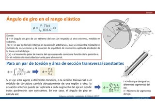 Universidad de Piura | 22
Ángulo de giro en el rango elástico
Torsión
Imágenes extraídas y adaptadas de Hibbeler (2017)
𝜙 =
𝑇(𝑥)
𝐽 𝑥 . 𝐺
. 𝑑𝑥
Donde:
𝜙 = el ángulo de giro de un extremo del eje con respecto al otro extremo, medido en
radianes.
𝑇(𝑥) = el par de torsión interno en la posición arbitraria x, que se encuentra mediante el
método de las secciones y la ecuación de equilibrio de momentos aplicada alrededor de
la línea central del eje.
𝐽(𝑥) = el momento polar de inercia del eje expresado como una función de la posición x.
𝐺= el módulo de elasticidad cortante para el material.
Para un par de torsión y área de sección transversal constantes
𝜙 =
𝑇(𝑥)
𝐽 𝑥 . 𝐺
. 𝑑𝑥 𝜙 =
𝑇. 𝐿
𝐺. 𝐽
Si el eje está sujeto a diferentes torsores, o la sección transversal o el
módulo de cortadura cambia abruptamente de una región a otra, la
ecuación anterior puede ser aplicada a cada segmento del eje en donde
estos parámetros son constantes. En ese caso, el ángulo de giro se
calcula así:
𝜙 =
𝑇 . 𝐿
𝐺 . 𝐽
i = índice que designa los
diferentes segmentos del
eje.
n = Número de segmentos
del eje.
 