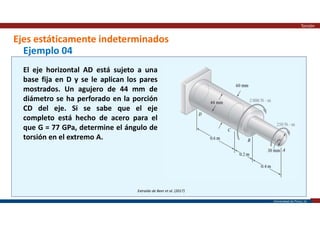 Universidad de Piura | 25
Ejes estáticamente indeterminados
Torsión
Extraído de Beer et al. (2017)
Ejemplo 04
El eje horizontal AD está sujeto a una
base fija en D y se le aplican los pares
mostrados. Un agujero de 44 mm de
diámetro se ha perforado en la porción
CD del eje. Si se sabe que el eje
completo está hecho de acero para el
que G = 77 GPa, determine el ángulo de
torsión en el extremo A.
 