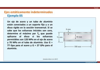 Universidad de Piura | 26
Ejes estáticamente indeterminados
Torsión
Extraído de Beer et al. (2017)
Ejemplo 05
Un eje de acero y un tubo de aluminio
están conectados a un soporte fijo y a un
disco rígido en la sección transversal. Si se
sabe que los esfuerzos iniciales son cero,
determine el máximo par T0 que puede
aplicarse al disco si los esfuerzos
permisibles son 120 MPa en el eje de acero
y 70 MPa en el tubo de aluminio. Use G =
77 Gpa para el acero y G = 27 GPa para el
aluminio.
 