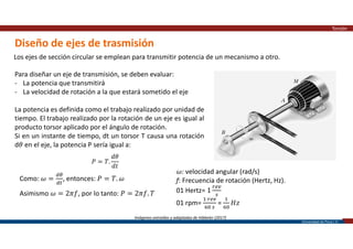 Universidad de Piura | 27
Diseño de ejes de trasmisión
Torsión
Los ejes de sección circular se emplean para transmitir potencia de un mecanismo a otro.
Imágenes extraídas y adaptadas de Hibbeler (2017)
Para diseñar un eje de transmisión, se deben evaluar:
- La potencia que transmitirá
- La velocidad de rotación a la que estará sometido el eje
La potencia es definida como el trabajo realizado por unidad de
tiempo. El trabajo realizado por la rotación de un eje es igual al
producto torsor aplicado por el ángulo de rotación.
Si en un instante de tiempo, dt un torsor T causa una rotación
d𝜃 en el eje, la potencia P sería igual a:
𝑃 = 𝑇.
𝑑𝜃
𝑑𝑡
Como: 𝜔 = , entonces: 𝑃 = 𝑇. 𝜔
Asimismo 𝜔 = 2𝜋𝑓, por lo tanto: 𝑃 = 2𝜋𝑓. 𝑇
𝜔: velocidad angular (rad/s)
f: Frecuencia de rotación (Hertz, Hz).
01 Hertz= 1
01 rpm= = 𝐻𝑧
 