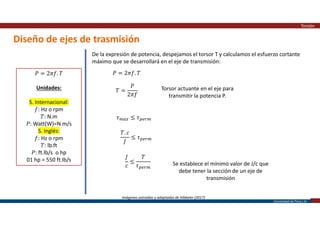 Universidad de Piura | 28
Diseño de ejes de trasmisión
Torsión
Imágenes extraídas y adaptadas de Hibbeler (2017)
𝑃 = 2𝜋𝑓. 𝑇
Unidades:
S. Internacional:
𝑓: Hz o rpm
𝑇: N.m
𝑃: Watt(W)=N.m/s
S. Inglés:
𝑓: Hz o rpm
𝑇: lb.ft
𝑃: ft.lb/s o hp
01 hp = 550 ft.lb/s
De la expresión de potencia, despejamos el torsor T y calculamos el esfuerzo cortante
máximo que se desarrollará en el eje de transmisión:
𝑃 = 2𝜋𝑓. 𝑇
𝑇 =
𝑃
2𝜋𝑓
Torsor actuante en el eje para
transmitir la potencia P.
𝜏 ≤ 𝜏
𝑇. 𝑐
𝐽
≤ 𝜏
𝐽
𝑐
≤
𝑇
𝜏 Se establece el mínimo valor de J/c que
debe tener la sección de un eje de
transmisión
 