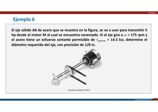 Universidad de Piura | 29
Extraído de Hibbeler (2017)
Ejemplo 6
El eje sólido AB de acero que se muestra en la figura, se va a usar para transmitir 5
hp desde el motor M al cual se encuentra conectado. Si el eje gira a 𝜔 = 175 rpm y
el acero tiene un esfuerzo cortante permisible de 𝜏 = 14.5 ksi, determine el
diámetro requerido del eje, con precisión de 1/8 in.
Torsión
 