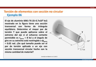 Universidad de Piura | 35
Torsión de elementos con sección no circular
Torsión
Extraído de Hibbeler et al. (2017)
Ejemplo 06
El eje de aluminio 6061-T6 (G=3.7x103 ksi)
mostrado en la figura tiene una sección
transversal con forma de triángulo
equilátero. Determine el mayor par de
torsión T que puede aplicarse sobre el
extremo del eje si el esfuerzo cortante
permisible es τperm = 8 ksi y el ángulo de
giro en su extremo está restringido a φperm
= 0.02 rad. ¿De qué tamaño puede ser el
par de torsión aplicado a un eje con
sección transversal circular hecho con la
misma cantidad de material?
 