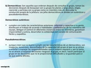 b) Democráticos: Son aquellos que ordenan después de consultar al grupo, toman las
    decisiones después de bosquejar con su grupo los planes a largo plazo, elogia,
    reprende y participa con su grupo como un miembro más sin descuidar la
    conducción propia de la jefatura. Los jefes democráticos se dividen en auténticos y
    pseudodemocráticos.

Democráticos auténticos:

•   cumplen con todas las características anteriores: informan y capacitan a su gente,
    distribuyen el trabajo de acuerdo a habilidades y preferencias de los miembros del
    equipo, delegan el control en diferentes instancias entre los miembros, garantizan
    imparcialidad y justicia, desarrollan la solidaridad con canales de comunicación
    fáciles y expeditos.

Pseudodemocráticos:

•   aunque creen que es bueno cumplir con las características de un democrático, son
    inseguros, temerosos, desconfiados de la capacidad del grupo al que no se atreve
    a enseñar a manejar las responsabilidades que el sistema requiere y, por lo tanto,
    no se atreve a traspasar decisiones riesgosas al grupo, es decir, hacen participar al
    grupo en las decisiones que no le proporcionan dificultades y se guardan para sí
    las que estima difíciles.
 