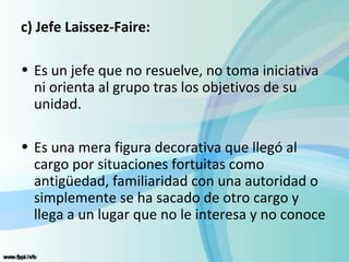 c) Jefe Laissez-Faire:

• Es un jefe que no resuelve, no toma iniciativa
  ni orienta al grupo tras los objetivos de su
  unidad.

• Es una mera figura decorativa que llegó al
  cargo por situaciones fortuitas como
  antigüedad, familiaridad con una autoridad o
  simplemente se ha sacado de otro cargo y
  llega a un lugar que no le interesa y no conoce
 