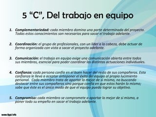 5 “C”, Del trabajo en equipo
1. Complementariedad: cada miembro domina una parte determinada del proyecto.
   Todas estos conocimientos son necesarios para sacar el trabajo adelante.

2. Coordinación: el grupo de profesionales, con un líder a la cabeza, debe actuar de
   forma organizada con vista a sacar el proyecto adelante.

3. Comunicación: el trabajo en equipo exige una comunicación abierta entre todos
   sus miembros, esencial para poder coordinar las distintas actuaciones individuales.

4. Confianza: cada persona confía en el buen hacer del resto de sus compañeros. Esta
   confianza le lleva a aceptar anteponer el éxito del equipo al propio lucimiento
   personal. Cada miembro trata de aportar lo mejor de si mismo, no buscando
   destacar entre sus compañeros sino porque confía en que estos harán lo mismo;
   sabe que éste es el único modo de que el equipo pueda lograr su objetivo.

5. Compromiso: cada miembro se compromete a aportar lo mejor de si mismo, a
   poner todo su empeño en sacar el trabajo adelante.
 
